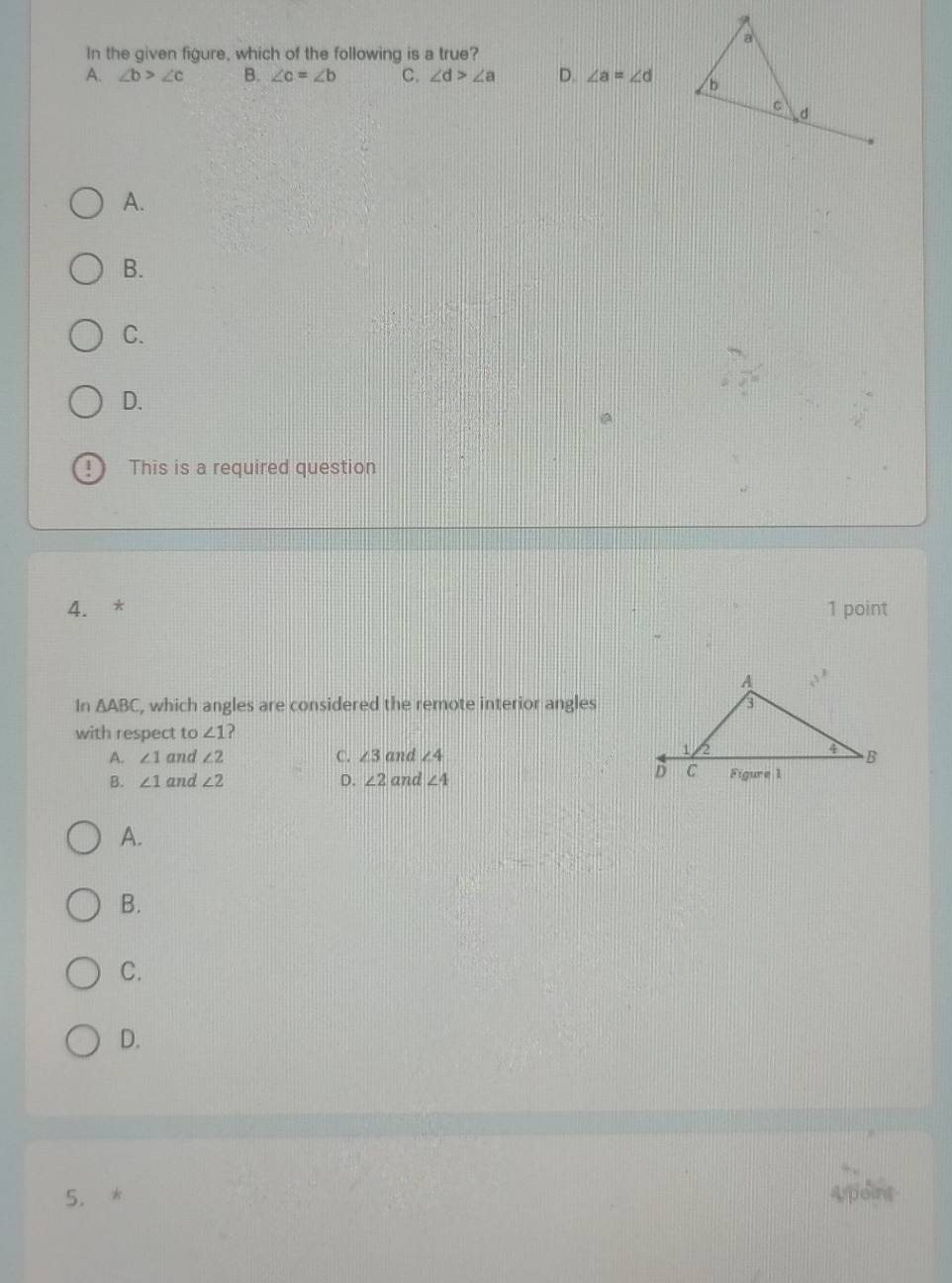 In the given figure, which of the following is a true?
A. ∠ b>∠ c B. ∠ c=∠ b C. ∠ d>∠ a D. ∠ a=∠ d
A.
B.
C.
D.
This is a required question
4. * 1 point
In △ ABC , which angles are considered the remote interior angles
with respect to ∠ 1 ?
A. ∠ 1 and ∠ 2 C. ∠ 3 and ∠ 4
B. ∠ 1 and ∠ 2 D. ∠ 2 and ∠ 4
A.
B.
C.
D.
5. * doind