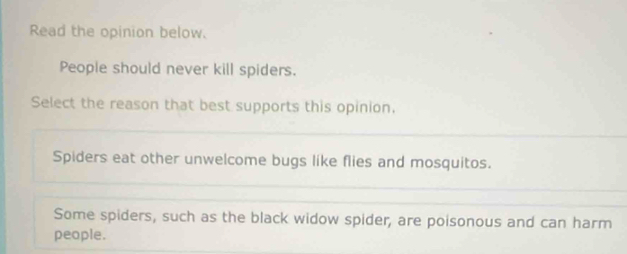 Read the opinion below.
People should never kill spiders.
Select the reason that best supports this opinion.
Spiders eat other unwelcome bugs like flies and mosquitos.
Some spiders, such as the black widow spider, are poisonous and can harm
people.