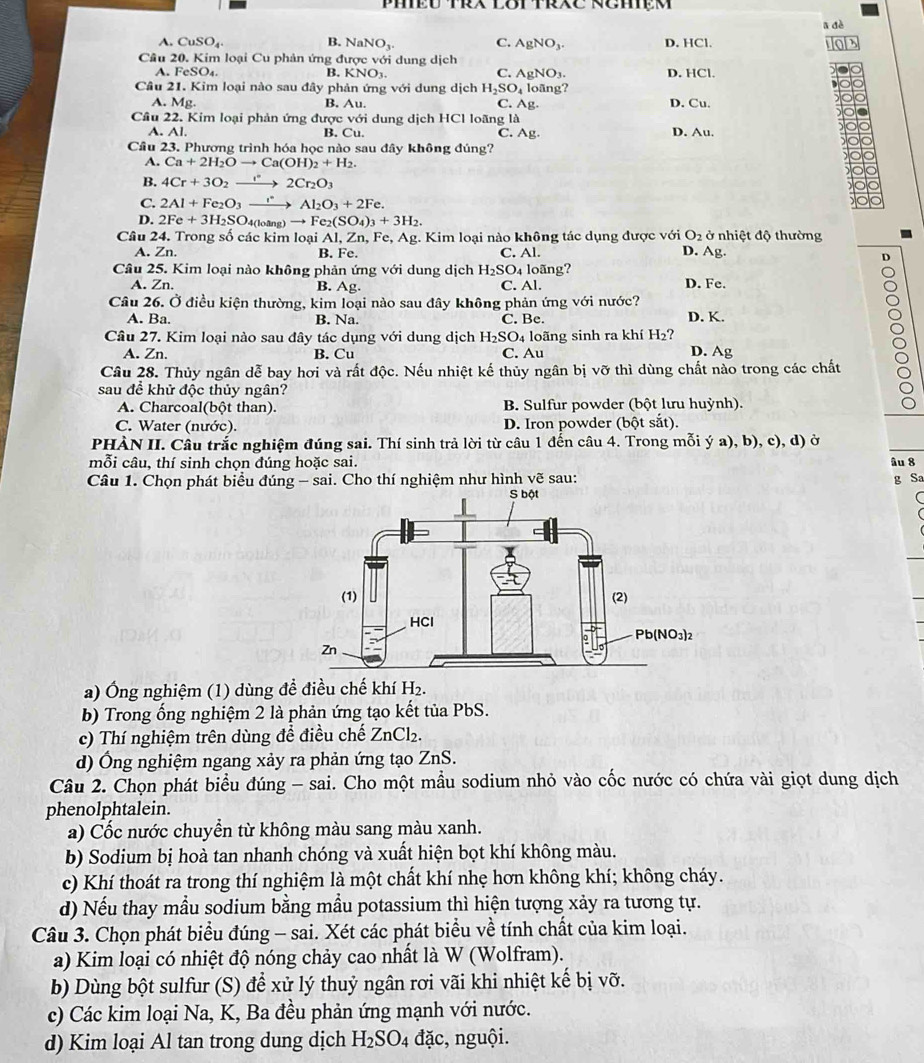 B. ā dè
A. CuSO_4 NaNO_3. C. AgNO_3. D. HCl.
Câu 20. Kim loại Cu phản ứng được với dung dịch D. HCl.
A. FeSO_4. B. KNO_3. C. AgNO_3.
Câu 21. Kim loại nào sau đây phản ứng với dung dịch H_2SO_4 loãng? D. Cu.
A. Mg
B. Au. C. Ag
Câu 22. Kim loại phản ứng được vG i dung dịch HCl loãng là
A. Al. B. Cu. C. Ag D. Au.
Cầu 23. Phương trình hóa học nào sau đây không đúng?
A. Ca+2H_2Oto Ca(OH)_2+H_2.
B. 4Cr+3O_2to 2Cr_2O_3
C. 2Al+Fe_2O_3xrightarrow rAl_2O_3+2Fe.
D. 2Fe+3H_2SC 10ang)to Fe_2(SO_4)_3+3H_2.
Câu 24. Trong số các kim loại Al, Zn, Fe, Ag;. Kim loại nào không tác dụng được với O_2 ở nhiệt độ thường
A. Zn. B. Fe. C. Al. D. Ag.
D
Câu 25. Kim loại nào không phản ứng với dung dịch H_2SO 4 loãng?
A. Zn. B. Ag. C. Al. D. Fe.
Câu 26. Ở điều kiện thường, kim loại nào sau đây không phản ứng với nước?
A. Ba. B. Na. C. Be. D. K.
Câu 27. Kim loại nào sau đây tác dụng với dung dịch H_2SO_4 loãng sinh ra khí H_2
A. Zn. B. Cu C. Au D. Ag
Câu 28. Thủy ngân dễ bay hơi và rất độc. Nếu nhiệt kế thủy ngân bị vỡ thì dùng chất nào trong các chất
sau đề khử độc thủy ngân?
A. Charcoal(bột than). B. Sulfur powder (bột lưu huỳnh).
C. Water (nước). D. Iron powder (bột sắt).
PHÀN II. Câu trắc nghiệm đúng sai. Thí sinh trả lời từ câu 1 đến câu 4. Trong mỗi ý a), b), c), d) ở
mỗi câu, thí sinh chọn đúng hoặc sai. âu 8
Câu 1. Chọn phát biểu đúng - sai. Cho thí nghiệm như hình vẽ sau: g Sa
a) Ông nghiệm (1) dùng đề điều chế khí H_2.
b) Trong ống nghiệm 2 là phản ứng tạo kết tủa PbS.
c) Thí nghiệm trên dùng đề điều chế ZnCl_2.
d) Ông nghiệm ngang xảy ra phản ứng tạo ZnS.
Câu 2. Chọn phát biểu đúng - sai. Cho một mầu sodium nhỏ vào cốc nước có chứa vài giọt dung dịch
phenolphtalein.
a) Cốc nước chuyển từ không màu sang màu xanh.
b) Sodium bị hoà tan nhanh chóng và xuất hiện bọt khí không màu.
c) Khí thoát ra trong thí nghiệm là một chất khí nhẹ hơn không khí; không cháy.
d) Nếu thay mầu sodium bằng mầu potassium thì hiện tượng xảy ra tương tự.
Câu 3. Chọn phát biểu đúng - sai. Xét các phát biểu về tính chất của kim loại.
a) Kim loại có nhiệt độ nóng chảy cao nhất là W (Wolfram).
b) Dùng bột sulfur (S) để xử lý thuỷ ngân rơi vãi khi nhiệt kế bị vỡ.
c) Các kim loại Na, K, Ba đều phản ứng mạnh với nước.
d) Kim loại Al tan trong dung dịch H_2SO_4 đặc, nguội.