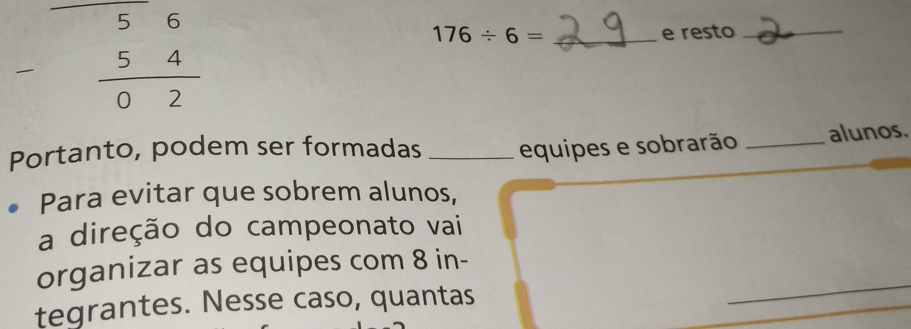 beginarrayr 56 -54 hline 02endarray
176/ 6= _e resto_ 
Portanto, podem ser formadas _equipes e sobrarão_ 
alunos. 
Para evitar que sobrem alunos, 
a direção do campeonato vai 
_ 
organizar as equipes com 8 in- 
tegrantes. Nesse caso, quantas