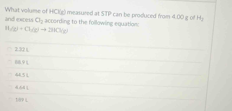 What volume of HCI(g) measured at STP can be produced from 4.00 g of H_2
and excess Cl_2 according to the following equation:
H_2(g)+Cl_2(g)to 2HCl(g)
232 L
88.9 L
44.5 L
4.64 L
189 L