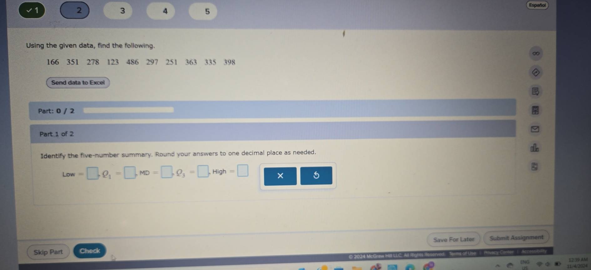 1 
2 
3 
4 
5 
Español 
Using the given data, find the following.
166 351 278 123 486 297 251 363 335 398
Send data to Excel 
Part: 0 / 2 
Part 1 of 2 
i 
Identify the five-number summary. Round your answers to one decimal place as needed.
Low=□ , Q_1=□ , MD=□ , Q_3=□ , High=□ × 
Save For Later Submit Assignment 
Skip Part Check 
# 2024 McGraw Hili | Privacy Conter | Acc 
12:39 AM 
11/4/2024