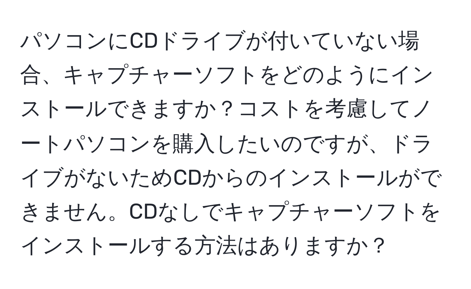 パソコンにCDドライブが付いていない場合、キャプチャーソフトをどのようにインストールできますか？コストを考慮してノートパソコンを購入したいのですが、ドライブがないためCDからのインストールができません。CDなしでキャプチャーソフトをインストールする方法はありますか？