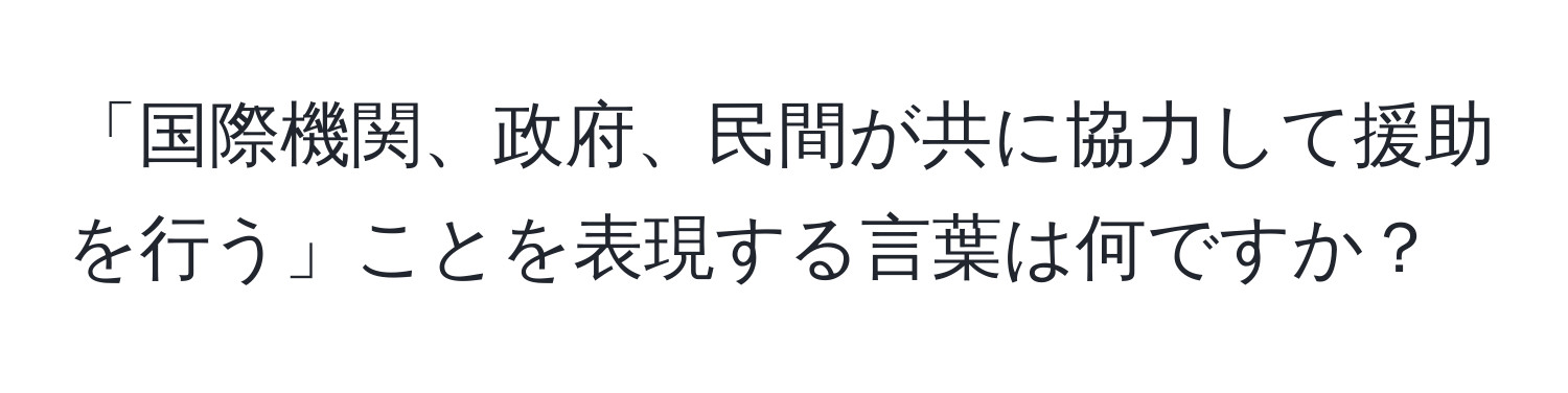 「国際機関、政府、民間が共に協力して援助を行う」ことを表現する言葉は何ですか？