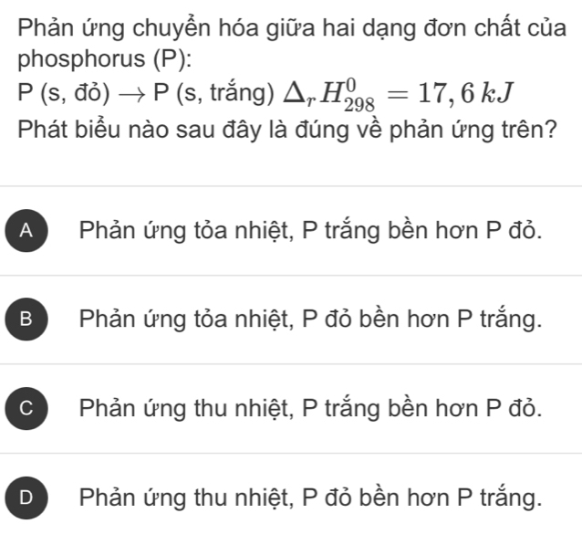 Phản ứng chuyển hóa giữa hai dạng đơn chất của
phosphorus (P):
P(s,vector doto P (s, trắng) △ _rH_(298)^0=17,6kJ
Phát biểu nào sau đây là đúng về phản ứng trên?
A Phản ứng tỏa nhiệt, P trắng bền hơn P đỏ.
B Phản ứng tỏa nhiệt, P đỏ bền hơn P trắng.
C Phản ứng thu nhiệt, P trắng bền hơn P đỏ.
D Phản ứng thu nhiệt, P đỏ bền hơn P trắng.