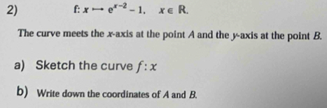 f: xto e^(x-2)-1, x∈ R. 
The curve meets the x-axis at the point A and the y-axis at the point B. 
a) Sketch the curve f:x
b) Write down the coordinates of A and B.