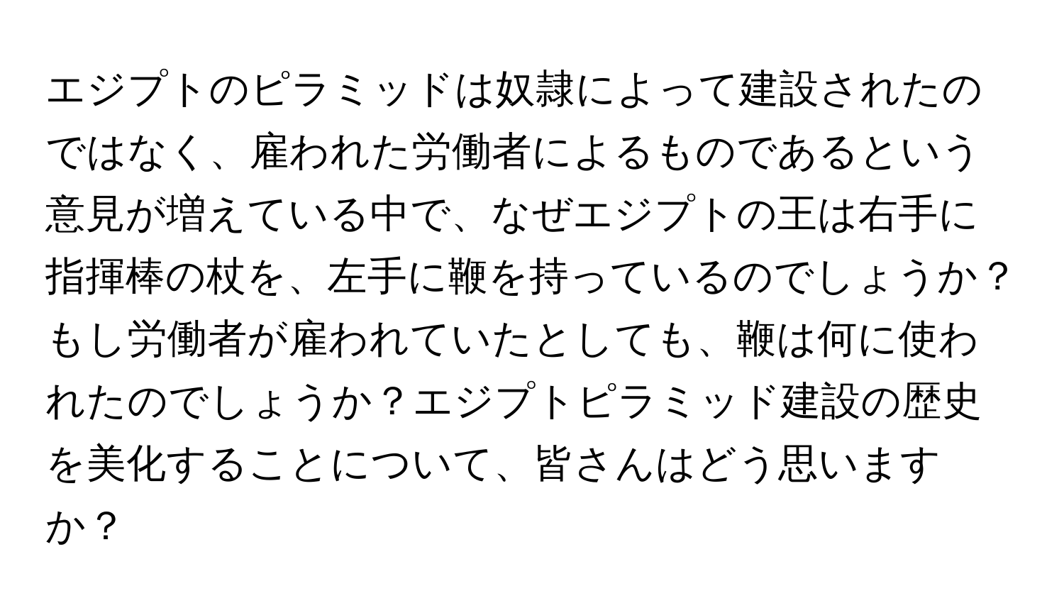 エジプトのピラミッドは奴隷によって建設されたのではなく、雇われた労働者によるものであるという意見が増えている中で、なぜエジプトの王は右手に指揮棒の杖を、左手に鞭を持っているのでしょうか？もし労働者が雇われていたとしても、鞭は何に使われたのでしょうか？エジプトピラミッド建設の歴史を美化することについて、皆さんはどう思いますか？