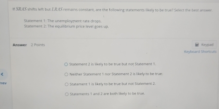 If SRAS shifts left but L.RAS remains constant, are the following statements likely to be true? Select the best answer.
Statement 1: The unemployment rate drops.
Statement 2: The equilibrium price level goes up.
Answer 2 Points Keypad
Keyboard Shortcuts
Statement 2 is likely to be true but not Statement 1.
Neither Statement 1 nor Statement 2 is likely to be true:
rev
Statement 1 is likely to be true but not Statement 2.
Statements 1 and 2 are both likely to be true.