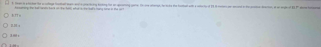 Seam is a kicker for a college football team and is practicing kicking for an upcoming game. On one attempt, he kicks the football with a velocity of 21.0 meters per second in the positive direction, at an angle of 12.7° above hortzontal
Assuming the ball lands back on the field, what is she ball's hang time in the air?
3.77 s
2.31 s
3.00 s
2 09 s