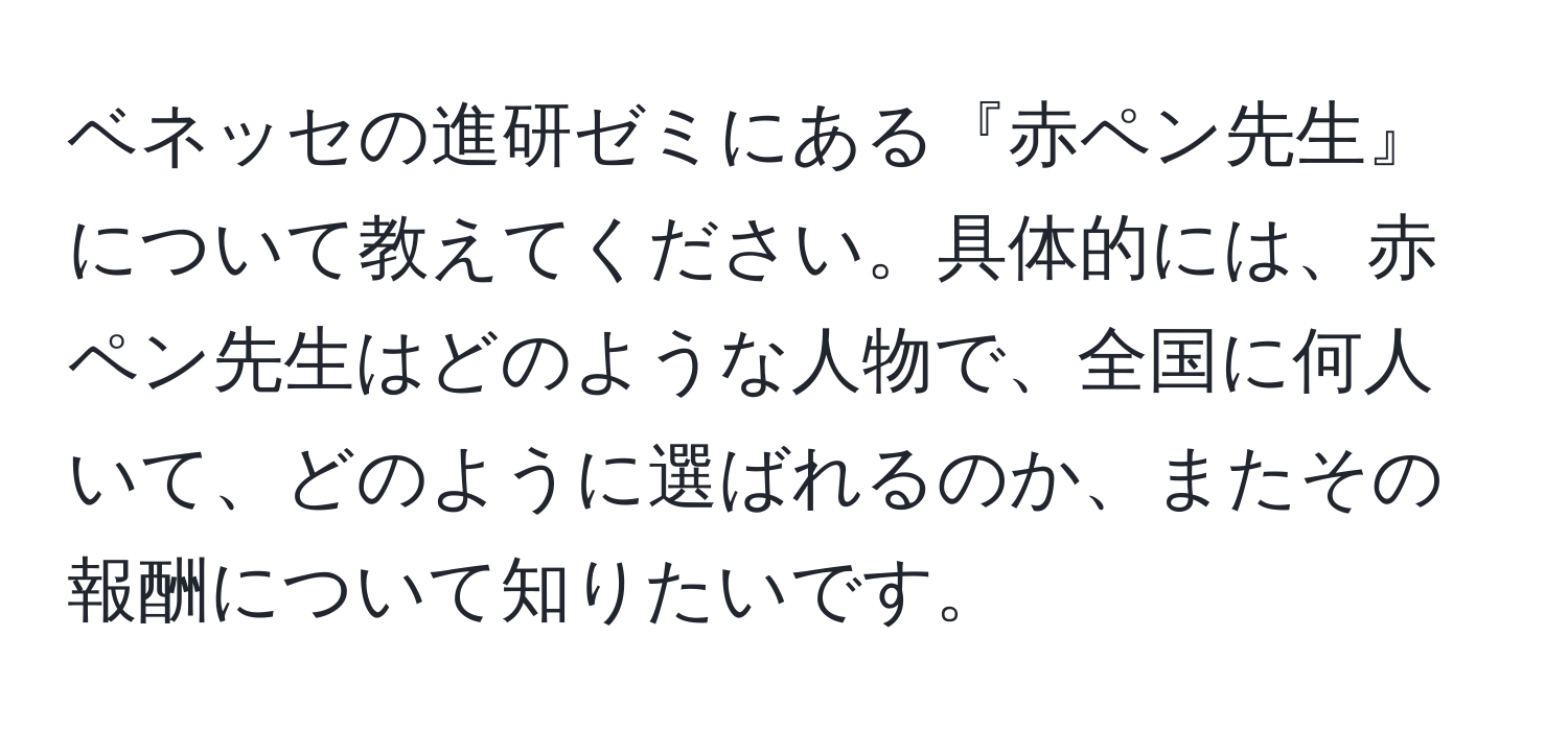 ベネッセの進研ゼミにある『赤ペン先生』について教えてください。具体的には、赤ペン先生はどのような人物で、全国に何人いて、どのように選ばれるのか、またその報酬について知りたいです。