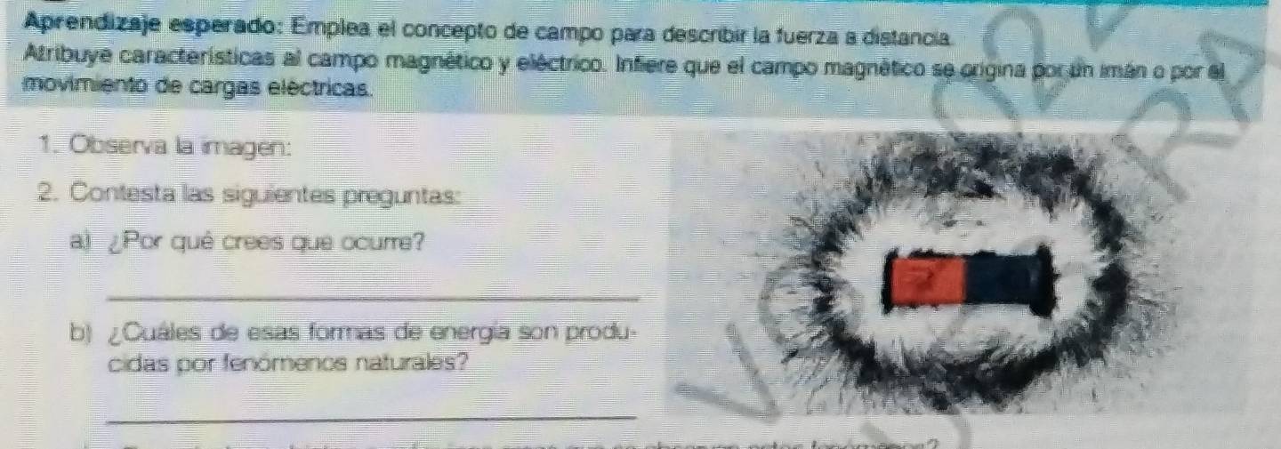 Aprendizaje esperado: Emplea el concepto de campo para describir la fuerza a distancia. 
Atribuye características al campo magnético y eléctrico. Infiere que el campo magnético se origina por un imán o por el 
movimiento de cargas eléctricas. 
1. Observa la imagen: 
2. Contesta las siguientes preguntas: 
a.) ¿Por qué crees que ocurre? 
_ 
b) ¿Cuáles de esas formas de energía son produ- 
cidas por fenómencs naturales? 
_