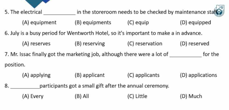 The electrical _in the storeroom needs to be checked by maintenance staf .
(A) equipment (B) equipments (C) equip (D) equipped
6. July is a busy period for Wentworth Hotel, so it's important to make a in advance.
(A) reserves (B) reserving (C) reservation (D) reserved
7. Mr. Issac finally got the marketing job, although there were a lot of_ for the
position.
(A) applying (B) applicant (C) applicants (D) applications
8._ participants got a small gift after the annual ceremony.
(A) Every (B) All (C) Little (D) Much