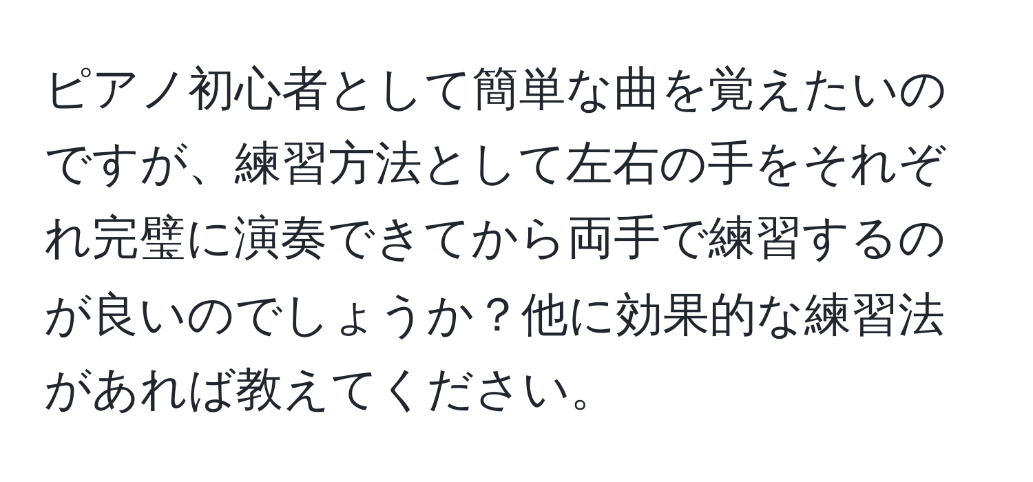 ピアノ初心者として簡単な曲を覚えたいのですが、練習方法として左右の手をそれぞれ完璧に演奏できてから両手で練習するのが良いのでしょうか？他に効果的な練習法があれば教えてください。