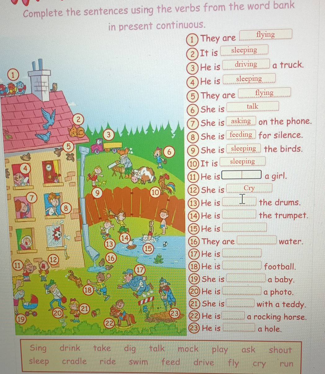 Complete the sentences using the verbs from the word bank
in present continuous.
1) They are flying
It is sleeping
He is driving a truck.
1
He is □ sleeping
They are □ flying
She is □ talk
She is asking on the phone.
for silence.
She is feeding
She is sleeping the birds.
It is sleeping
He is □ a girl.
She is □ Cry □°
He is □ the drums.
He is □ the trumpet.
Heis □
They are □ water.
He is □
1 He is □ football.
She is □ a baby.
He is □ a photo.
She is □ with a teddy.
He is □ 1 rocking horse.
He is □ a hole.
Sing drink take dig talk mock play ask shout
sleep cradle ride swim feed drive fly