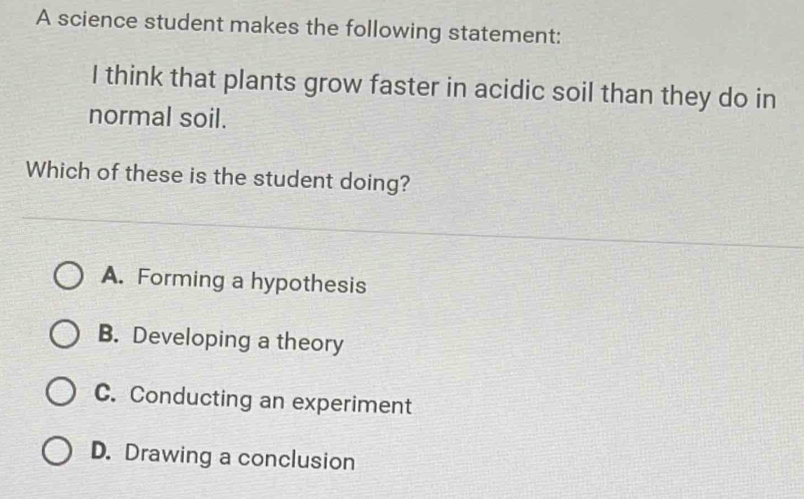 A science student makes the following statement:
I think that plants grow faster in acidic soil than they do in
normal soil.
Which of these is the student doing?
A. Forming a hypothesis
B. Developing a theory
C. Conducting an experiment
D. Drawing a conclusion