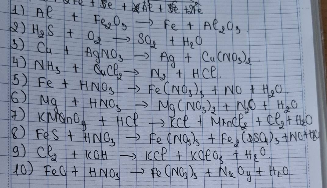 x+e+5e+Ae^(+5)+3e+2Fe^(2+)
1) Al+Fe_2O_3to Fe+Al_2O_3. 
() H_2S+O_2to SO_2+H_2O
3) Cu+AgNO_3to Ag+Cu(NO_3)_2
4) 
5) NH_3+CuCl_2to N_2+HCl
6) Fe+HNO_3to Fe(NO_3)_3+NO+H_2O.
Mg+HNO_3to Mg(NO_3)_2+N_2O+H_2O
() KMO_yO_y+HClto KCl+MnCl_2+Cl_2+H_2O
8) FeS+HNO_3to Fe(NO_3)_3+Fe_2(DSO_4)_3+NO+H_2O
9) Cl_2+KOHto KCl+KClO_3+H_2O. 
100 FeO+HNO_3to Fe(NO_3)_3+NuO_y+H_tO.