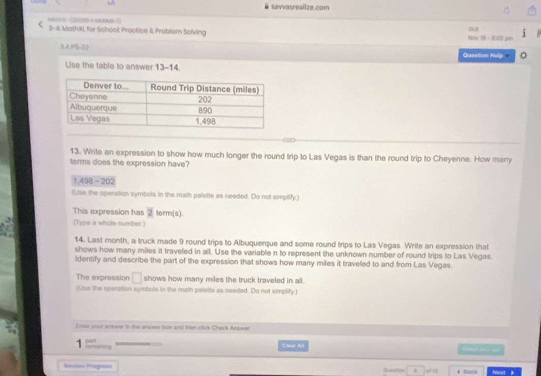 a savvasrealize.com 
MATH 0· (23QIED=1-MMMN0-7) 
3-4; MathXI, for School; Practice & Problem Solving Nov 19 -9:00 pm DUE 
3.4.PS-22 Question Help 
Use the table to answer 13-14. 
13. Write an expression to show how much longer the round trip to Las Vegas is than the round trip to Cheyenne. How many 
terms does the expression have? 
1,498 - 202 
(Use the operation symbols in the math palette as needed. Do not simplify.) 
This expression has 2 term(s). 
(Type a whole number.) 
14. Last month, a truck made 9 round trips to Albuquerque and some round trips to Las Vegas. Write an expression that 
shows how many miles it traveled in all. Use the variable n to represent the unknown number of round trips to Las Vegas. 
ldentify and describe the part of the expression that shows how many miles it traveled to and from Las Vegas. 
The expression □ shows how many miles the truck traveled in all. 
(Use the operation symbols in the math palette as needed. Do not simplify.) 
Enter your answer in the answer box and then click Check Answer, 
part 
remaining Clear All 
Chout Al oer 
Roviss Progress Question B of 15 4Back Next