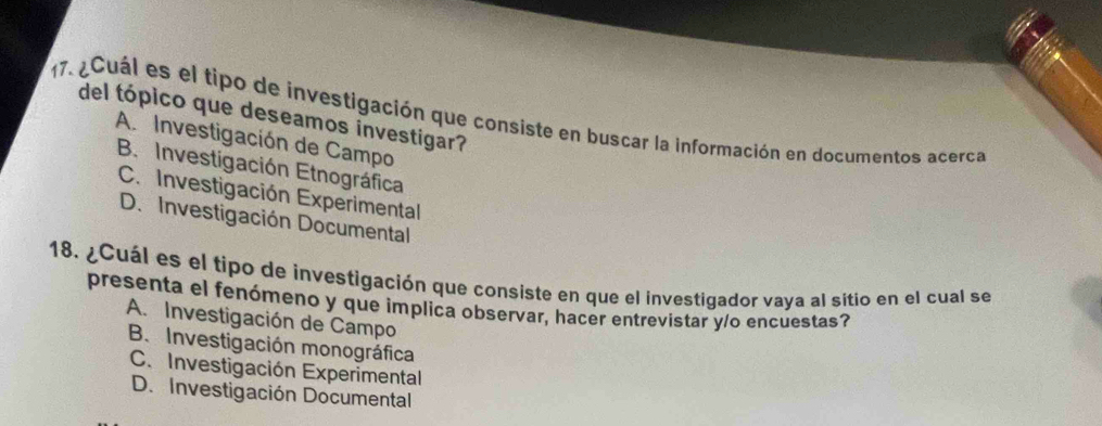 ¿Cuál es el tipo de investigación que consiste en buscar la información en documentos acerca del tópico que deseamos investigar?
A. Investigación de Campo
B. Investigación Etnográfica
C. Investigación Experimental
D. Investigación Documental
18. ¿Cuál es el tipo de investigación que consiste en que el investigador vaya al sitio en el cual se
presenta el fenómeno y que implica observar, hacer entrevistar y/o encuestas?
A. Investigación de Campo
B. Investigación monográfica
C. Investigación Experimental
D. Investigación Documental