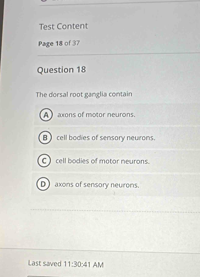 Test Content
Page 18 of 37
Question 18
The dorsal root ganglia contain
A axons of motor neurons.
B cell bodies of sensory neurons.
C  cell bodies of motor neurons.
D axons of sensory neurons.
Last saved 11:30:41 AM