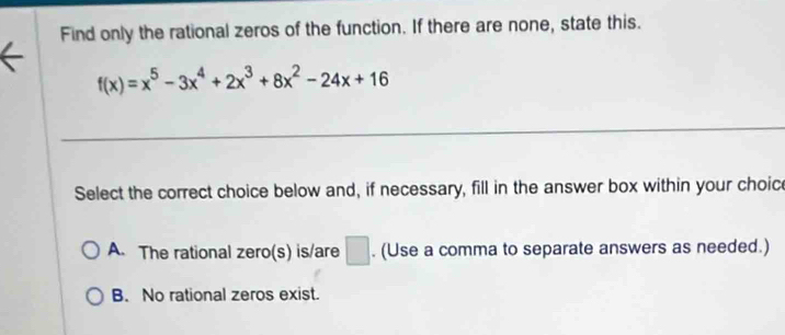 Find only the rational zeros of the function. If there are none, state this.
f(x)=x^5-3x^4+2x^3+8x^2-24x+16
Select the correct choice below and, if necessary, fill in the answer box within your choice
A. The rational zero(s) is/are □ . (Use a comma to separate answers as needed.)
B. No rational zeros exist.