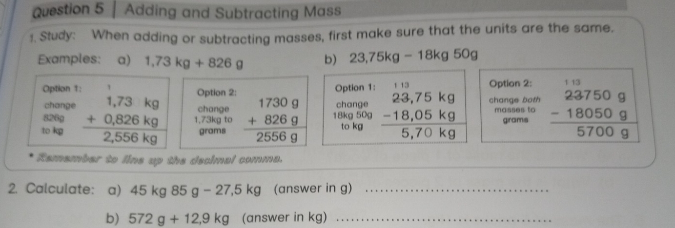 Adding and Subtracting Mass 
1. Study: When adding or subtracting masses, first make sure that the units are the same. 
Examples: a) 1,73kg+826g b) 23,75kg-18kg50g
Option 1: 1 Option 1: Option 2: 1 13 
Option 2: 
change change change 
change both 
to kg beginarrayr 1,73kg +0,826kg 2,556kg hline endarray 1,73kg to beginarrayr 17309 +8269 hline 25569endarray 18kg 50g beginarrayr 23,75kg -18,05kg hline 5,70kgendarray masses to frac beginarrayr 23750g -18050g700gendarray 
826g grams
grams to kg
Remember to line up the decimal comma. 
2. Calculate: a) 45 kg85g-27,5kg (answer in g)_ 
b) 572g+12,9kg (answer in kg)_