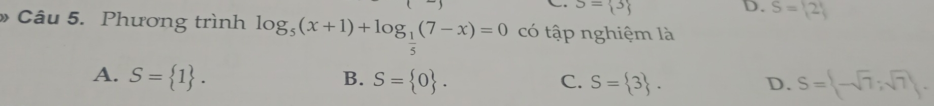 S= 3 D. S= 2
Câu 5. Phương trình log _5(x+1)+log _ 1/5 (7-x)=0 có tập nghiệm là
A. S= 1. B. S= 0. S= 3. 
C.
D. S= -sqrt(7);sqrt(7).