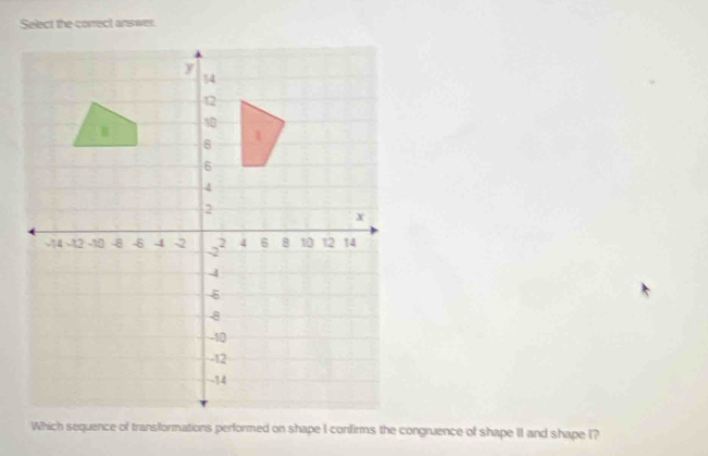 Select the correct answer. 
Which sequence of transformations performed on shape I confirms the congruence of shape II and shape I?