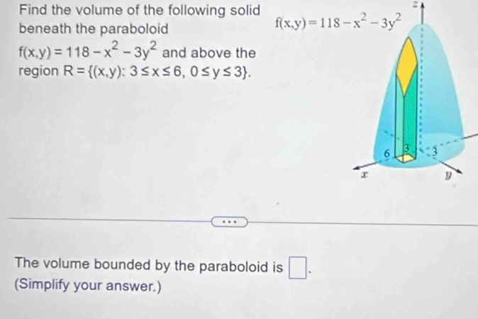 Find the volume of the following solid 
beneath the paraboloid
f(x,y)=118-x^2-3y^2 and above the
region R= (x,y):3≤ x≤ 6,0≤ y≤ 3 .
The volume bounded by the paraboloid is □ .
(Simplify your answer.)