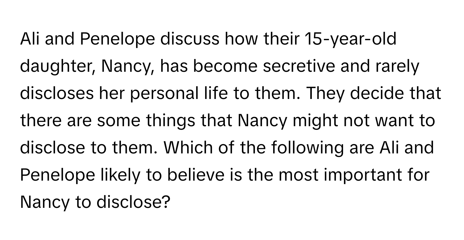 Ali and Penelope discuss how their 15-year-old daughter, Nancy, has become secretive and rarely discloses her personal life to them. They decide that there are some things that Nancy might not want to disclose to them. Which of the following are Ali and Penelope likely to believe is the most important for Nancy to disclose?