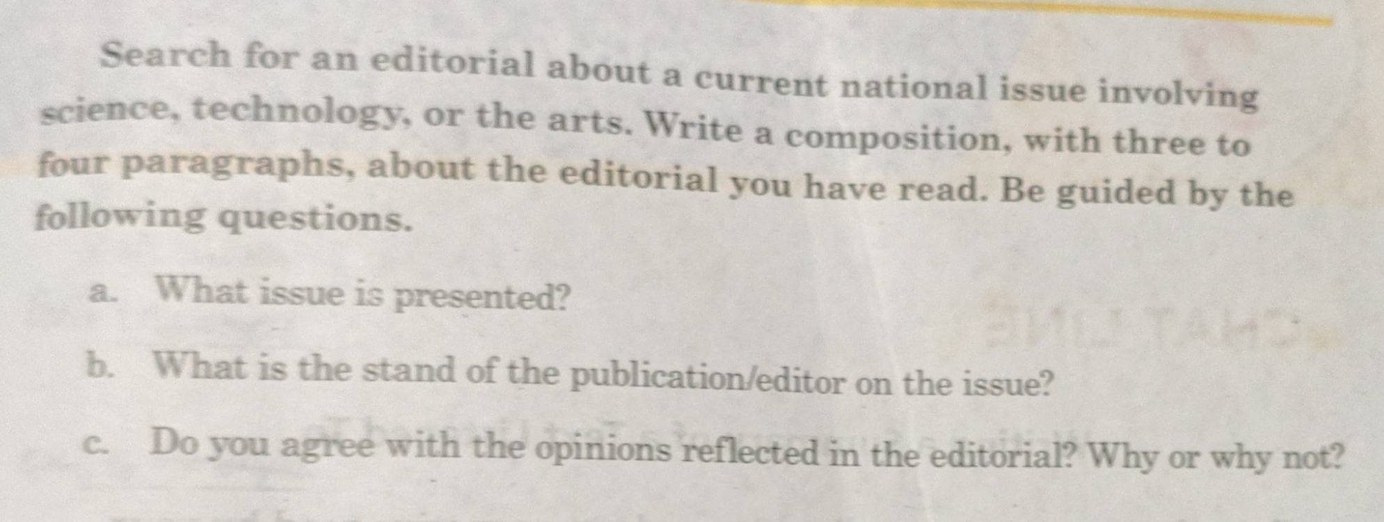 Search for an editorial about a current national issue involving 
science, technology, or the arts. Write a composition, with three to 
four paragraphs, about the editorial you have read. Be guided by the 
following questions. 
a. What issue is presented? 
b. What is the stand of the publication/editor on the issue? 
c. Do you agree with the opinions reflected in the editorial? Why or why not?