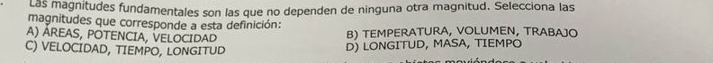 Las magnitudes fundamentales son las que no dependen de ninguna otra magnitud. Selecciona las
magnitudes que corresponde a esta definición:
A) ÁREAS, POTENCIA, VELOCIDAD
B) TEMPERATURA, VOLUMEN, TRABAJO
C) VELOCIDAD, TIEMPO, LONGITUD
D) LONGITUD, MASA, TIEMPO