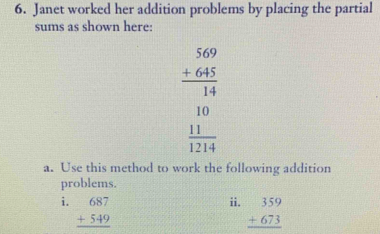 Janet worked her addition problems by placing the partial
sums as shown here:
beginarrayr 569 +645 hline 14 10 hline 1214endarray
a. Use this method to work the following addition
problems.
i. beginarrayr 687 +549 hline endarray ii. beginarrayr 359 +673 hline endarray