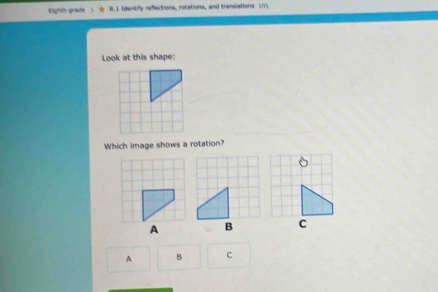 Fighth grade ) R.1 Idenbly refections, rotations, and trenslations U 
Look at this shape: 
Which image shows a rotation?
B C
A B C