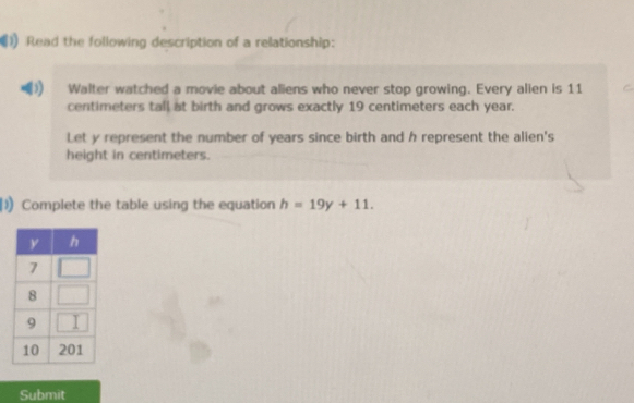 Read the following description of a relationship: 
Walter watched a movie about aliens who never stop growing. Every alien is 11
centimeters tall at birth and grows exactly 19 centimeters each year. 
Let y represent the number of years since birth and h represent the alien's 
height in centimeters. 
1) Complete the table using the equation h=19y+11. 
Submit