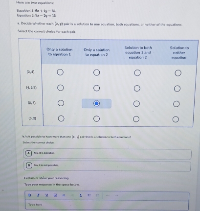 Here are two equations:
Equation 1:6x+4y-34
Equation 25x-2y=15
a. Decide whether each (x,y) pair is a solution to one equation, both equations, or neither of the equations.
Select the carrect choice for each pair
. is it possible to have more than en (x,y) gair that is a solutien to beth equations?
Select the conect choice.
A Yos, it is pausible
B  No, It is not possible.
Explain or show your reasoning.
Typs yoar response in the space belore 
B u x
Type here