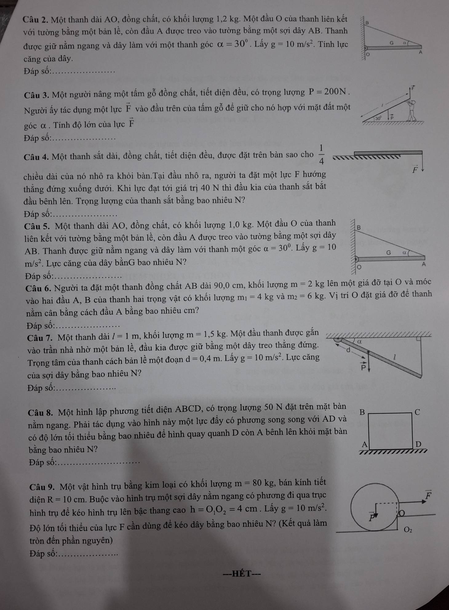 Một thanh dài AO, đồng chất, có khối lượng 1,2 kg. Một đầu O của thanh liên kết
với tường bằng một bản lề, còn đầu A được treo vào tường bằng một sợi dây AB. Thanh
được giữ nằm ngang và dây làm với một thanh góc alpha =30°. Lấy g=10m/s^2 *. Tính lực
căng của dây. 
Đáp số:_
Câu 3. Một người nâng một tấm gỗ đồng chất, tiết diện đều, có trọng lượng P=200N.
Người ấy tác dụng một lực vector F vào đầu trên của tấm gỗ để giữ cho nó hợp với mặt đất một
góc α . Tính độ lớn của lực vector F
Đáp số:_
Câu 4. Một thanh sắt dài, đồng chất, tiết diện đều, được đặt trên bàn sao cho  1/4 
F
chiều dài của nó nhô ra khỏi bàn.Tại đầu nhô ra, người ta đặt một lực F hướng
thẳng đứng xuống dưới. Khi lực đạt tới giá trị 40 N thì đầu kia của thanh sắt bắt
đầu bênh lên. Trọng lượng của thanh sắt bằng bao nhiêu N?
Đáp số:_
Câu 5. Một thanh dài AO, đồng chất, có khối lượng 1,0 kg. Một đầu O của thanh
liên kết với tường bằng một bản lề, còn đầu A được treo vào tường bằng một sợi dây
AB. Thanh được giữ nằm ngang và dây làm với thanh một góc alpha =30° Lấy g=10
m/s². Lực căng của dây bằnG bao nhiêu N? 
Đáp số:_
Câu 6. Người ta đặt một thanh đồng chất AB dài 90,0 cm, khối lượng m=21 kg lên một giá đỡ tại O và móc
vào hai đầu A, B của thanh hai trọng vật có khối lượng m_1=4kg và m_2=6kg Vị trí O đặt giá đỡ để thanh
nằm cân bằng cách đầu A bằng bao nhiêu cm?
Đáp số:_
Câu 7. Một thanh dài l=1m , khối lượng m=1,5kg :. Một đầu thanh được gắn
vào trần nhà nhờ một bản lề, đầu kia được giữ bằng một dây treo thắng đứng.
Trọng tâm của thanh cách bản lề một đoạn d=0,4m. Lầấy g=10m/s^2 *. Lực căng
của sợi dây bằng bao nhiêu N?
Đáp số:_
Câu 8. Một hình lập phương tiết diện ABCD, có trọng lượng 50 N đặt trên mặt bàn
nằm ngang. Phải tác dụng vào hình này một lực đầy có phương song song với AD và
có độ lớn tối thiểu bằng bao nhiêu để hình quay quanh D còn A bênh lên khỏi mặt bàn
bằng bao nhiêu N?
Đáp số:_
Câu 9. Một vật hình trụ bằng kim loại có khối lượng m=80kg;, bán kính tiết
diện R=10cm. Buộc vào hình trụ một sợi dây nằm ngang có phương đi qua trục
hình trụ để kéo hình trụ lên bậc thang cao h=O_1O_2=4cm. Lấy g=10m/s^2.
Độ lớn tối thiều của lực F cần dùng đề kéo dây bằng bao nhiêu N? (Kết quả làm
tròn đến phần nguyên)
Đáp số:_
Hế T