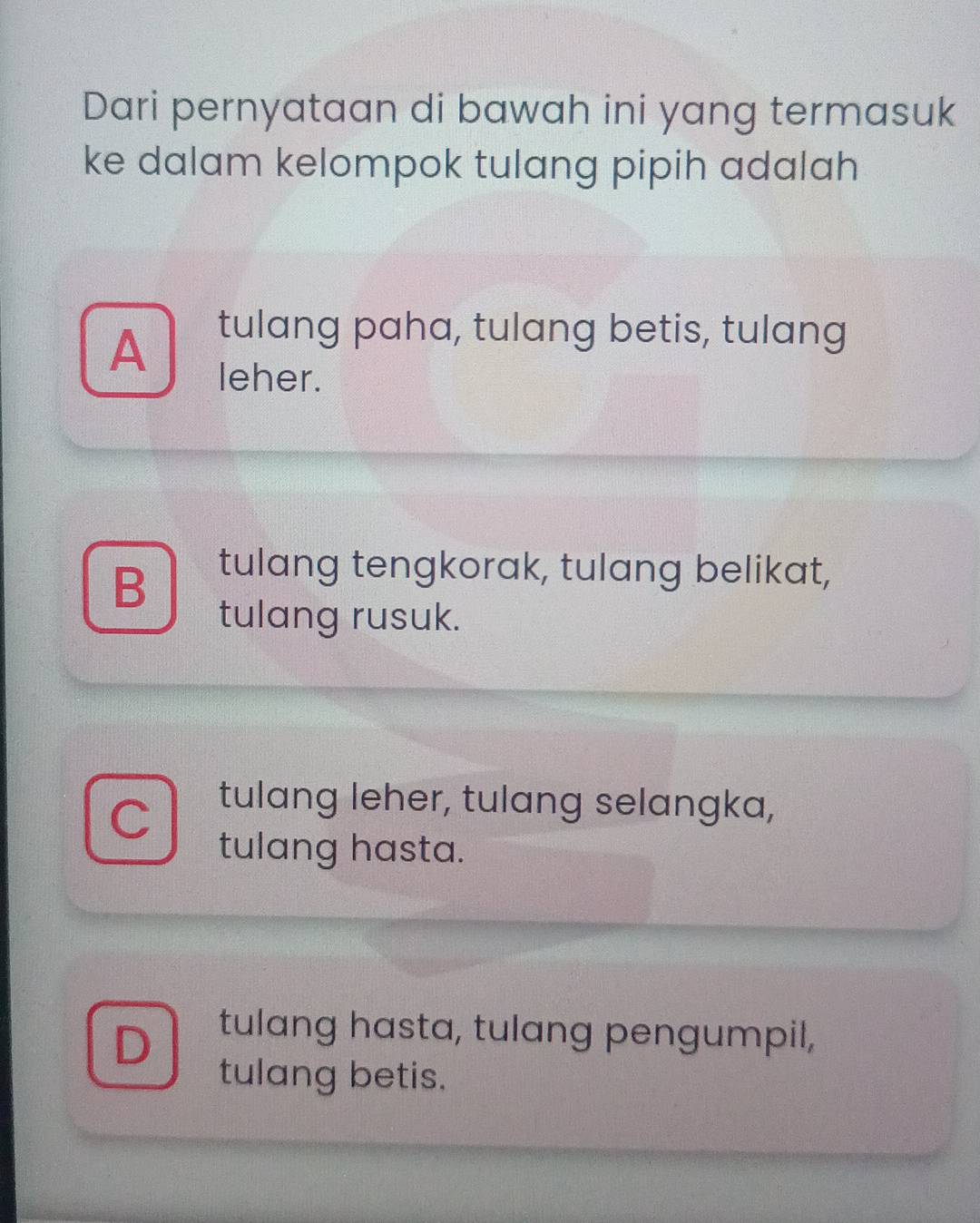 Dari pernyataan di bawah ini yang termasuk
ke dalam kelompok tulang pipih adalah
A
tulang paha, tulang betis, tulang
leher.
B
tulang tengkorak, tulang belikat,
tulang rusuk.
tulang leher, tulang selangka,
tulang hasta.
D tulang hasta, tulang pengumpil,
tulang betis.