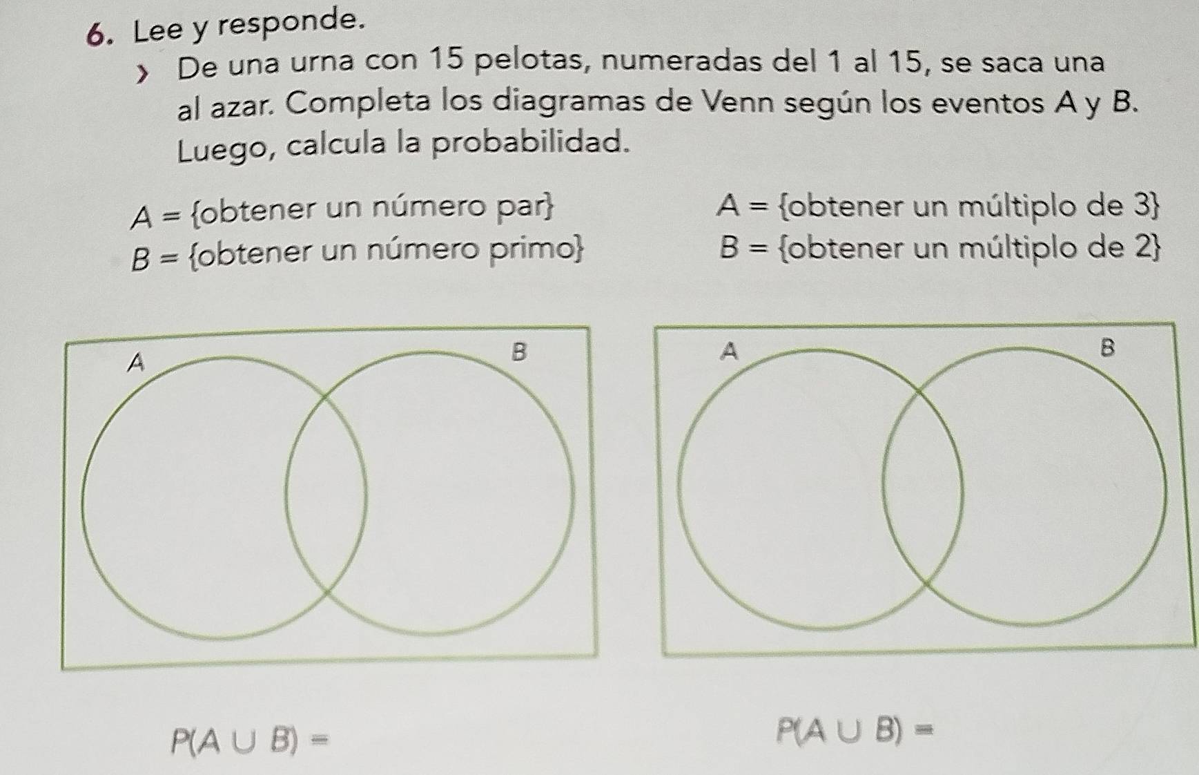 Lee y responde. 
> De una urna con 15 pelotas, numeradas del 1 al 15, se saca una 
al azar. Completa los diagramas de Venn según los eventos A y B. 
Luego, calcula la probabilidad.
A= obtener un número par A= obtener un múltiplo de 3
B= obtener un número primo B= obtener un múltiplo de 2 
P(A∪ B)=
P(A∪ B)=