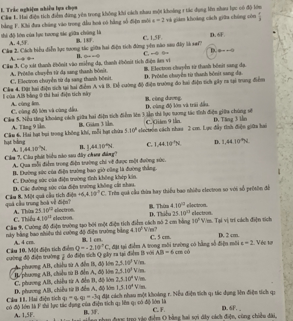 Trắc nghiệm nhiều lựa chọn
Câu 1. Hai điện tích điểm đứng yên trong không khí cách nhau một khoảng r tác dụng lên nhau lực có độ lớn
bằng F. Khi đưa chúng vào trong đầu hoà có hằng số điện môi varepsilon =2 và giám khoảng cách giữa chúng còn  r/3 
thì độ lớn của lực tương tác giữa chúng là
A. 4,5F. B. 18F. C. 1,5F. D. 6F.
Câu 2. Cách biểu diễn lực tương tác giữa hai điện tích đứng yên nào sau đây là sơi?
A. ←③ @
B.
C. ←
D.
Câu 3. Cọ xát thanh êbônit vào miếng dạ, thanh êbônit tích điện âm viì
A. Prôtôn chuyển từ dạ sang thanh bônit. B. Electron chuyển từ thanh bônit sang đạ.
C. Electron chuyển từ dạ sang thanh bônit. D. Prôtôn chuyển từ thanh bônit sang dạ.
Câu 4. Đặt hai điện tích tại hai điểm A và B. Để cường độ điện trường do hai điện tích gây ra tại trung điểm
I của AB bằng 0 thì hai điện tích này
A. cùng âm. B. cùng dương.
C. cùng độ lớn và cùng dấu. D. cùng độ lớn và trái đấu.
Cầu 5. Nếu tăng khoảng cách giữa hai điện tích điểm lên 3 lần thì lực tương tác tĩnh điện giữa chúng sẽ
A. Tăng 9 lần. B. Giảm 3 lần. C. Giảm 9 lần. D. Tăng 3 lần
Câu 6. Hai hạt bụi trong không khí, mỗi hạt chứa 5.10^8 electron cách nhau 2 cm. Lực đầy tĩnh điện giữa hai
hạt bằng 1,44.10^(-5)N.
C.
A. 1,44.10^(-7)N.
B. 1,44.10^(-6)N.
D. 1,44.10^(-9)N.
Câu 7. Câu phát biểu nào sau đây chưa đúng?
A. Qua mỗi điểm trong điện trường chỉ vẽ được một đường sức.
B. Đường sức của điện trường bao giờ cũng là đường thẳng.
C. Đường sức của điện trường tĩnh không khép kín.
D. Các đường sức của điện trường không cắt nhau.
Câu 8. Một quả cầu tích điện +6,4.10^(-7)C T. Trên quả cầu thừa hay thiếu bao nhiêu electron so với số prôtôn đề
quả cầu trung hoà về điện?
A. Thừa 25.10^(12) electron. B. Thừa 4.10^(12) electron.
C. Thiếu 4.10^(12) electron. D. Thiếu 25.10^(13) electron.
Câu 9. Cường độ điện trường tạo bởi một điện tích điểm cách nó 2 cm bằng 10^5V/m Tại vị trí cách điện tích
/ /m?
này bằng bao nhiêu thì cường độ điện trường bằng 4.10^5 ∠
A. 4 cm. B. 1 cm. C. 5 cm. D. 2 cm.
Câu 10. Một điện tích điểm Q=-2.10^(-7)C 2, đặt tại điểm A trong môi trường có hằng số điện môi varepsilon =2. Véc tơ
cường độ điện trường vector E do điện tích Q gây ra tại điểm B với AB=6cm có
A. phương AB, chiều từ A đến B, độ lớn 2,5.10^5V/m.
B. phương AB, chiều từ B đến A, độ lớn 2,5.10^5V/m.
C. phương AB, chiều từ A đến B, độ lớn 2,5.10^4V/m.
D. phương AB, chiều từ B đến A, độ lớn 1,5.10^4V/m.
Câu 11. Hai điện tích q_1=q,q_2=-3q đặt cách nhau một khoảng r. Nếu điện tích q1 tác dụng lên điện tích q2
có độ lớn là F thì lực tác dụng của điện tích q2 lên q1 có độ lớn là
A. 1,5F. B. 3F. C. F.
D. 6F. 
giống nhau được treo vào điểm O bằng hai sợi dây cách điện, cùng chiều dài,