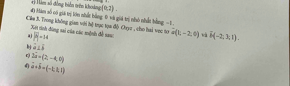 c) Hàm số đồng biến trên khoảng (0;2).
d) Hàm số có giá trị lớn nhất bằng 0 và giá trị nhỏ nhất bằng −1.
Câu 3. Trong không gian với hệ trục tọa độ Oxyz , cho hai vec tơ vector a(1;-2;0) và vector b(-2;3;1). 
Xét tính đúng sai của các mệnh đề sau:
a) |vector b|=14
b) vector a⊥ vector b
c) 2vector a=(2;-4;0)
d) vector a+vector b=(-1;1;1)