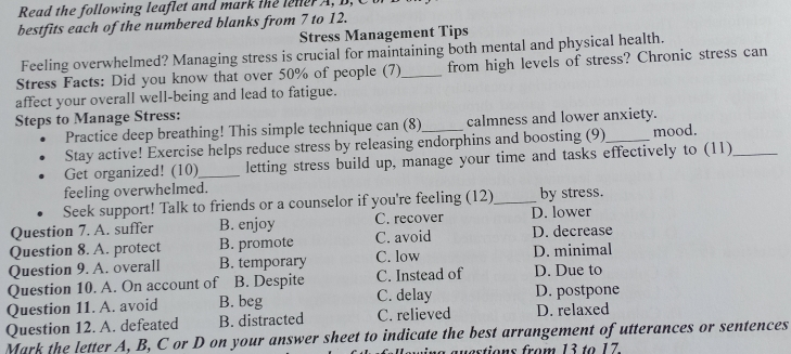 Read the following leaflet and mark the lener A , B , 
bestfits each of the numbered blanks from 7 to 12.
Stress Management Tips
Feeling overwhelmed? Managing stress is crucial for maintaining both mental and physical health.
Stress Facts: Did you know that over 50% of people (7)_ from high levels of stress? Chronic stress can
affect your overall well-being and lead to fatigue.
Steps to Manage Stress:
Practice deep breathing! This simple technique can (8) calmness and lower anxiety.
Stay active! Exercise helps reduce stress by releasing endorphins and boosting (9)_ mood.
Get organized! (10)__ letting stress build up, manage your time and tasks effectively to (11)_
feeling overwhelmed.
Seek support! Talk to friends or a counselor if you're feeling (12)_ by stress.
Question 7. A. suffer B. enjoy C. recover D. lower
Question 8. A. protect B. promote C. avoid D. decrease
Question 9. A. overall B. temporary C. low D. minimal
Question 10. A. On account of B. Despite C. Instead of D. Due to
Question 11. A. avoid B. beg C. delay D. postpone
Question 12. A. defeated B. distracted C. relieved D. relaxed
Mark the letter A, B, C or D on your answer sheet to indicate the best arrangement of utterances or sentences
a auestions from 13 to 17