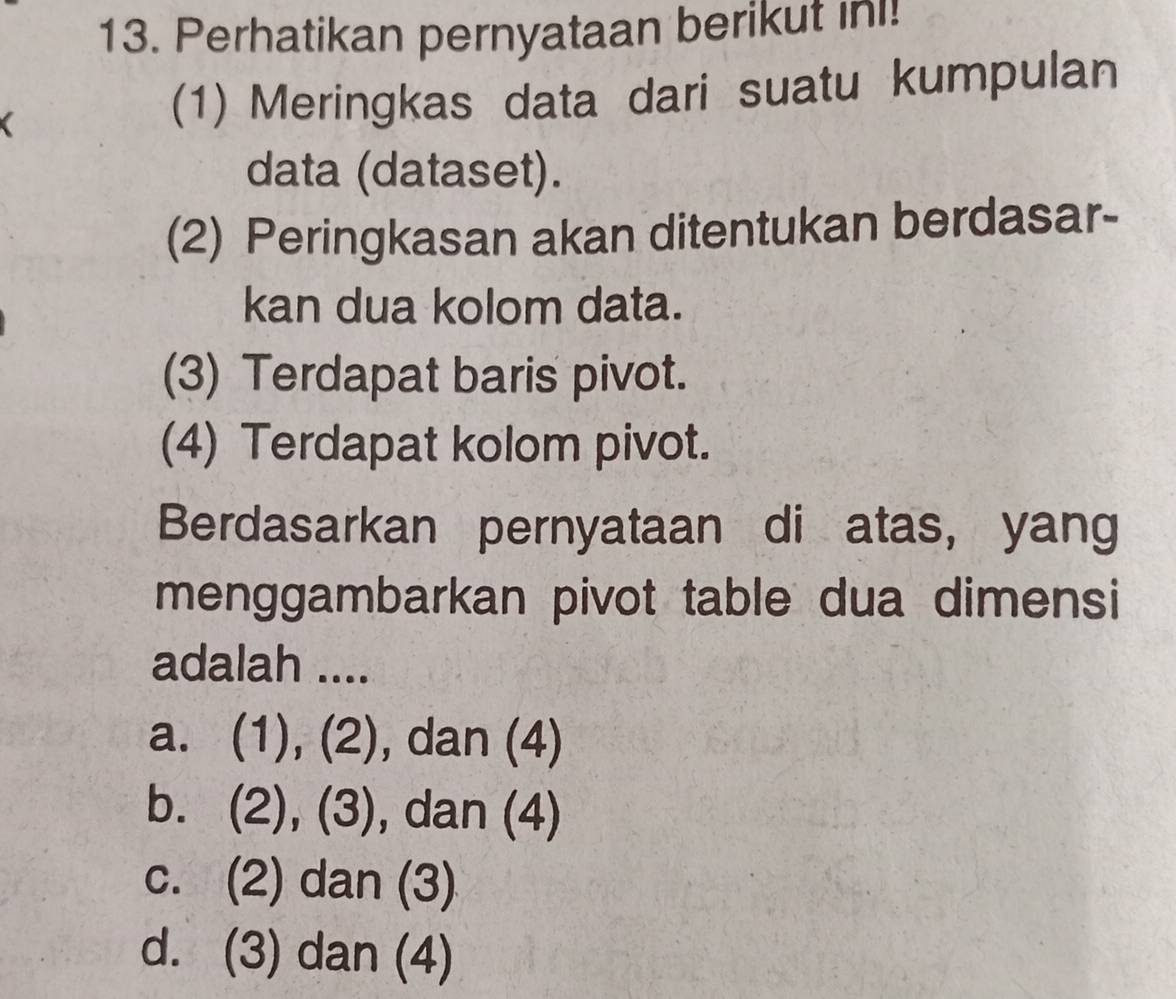 Perhatikan pernyataan berikut inı!
(1) Meringkas data dari suatu kumpulan
data (dataset).
(2) Peringkasan akan ditentukan berdasar-
kan dua kolom data.
(3) Terdapat baris pivot.
(4) Terdapat kolom pivot.
Berdasarkan pernyataan di atas, yang
menggambarkan pivot table dua dimensi
adalah ....
a. (1), (2), dan (4)
b. (2), (3), , dan (4)
c. (2) dan (3)
d. (3) dan (4)