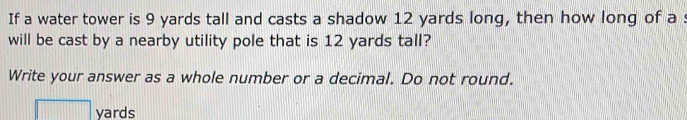 If a water tower is 9 yards tall and casts a shadow 12 yards long, then how long of a : 
will be cast by a nearby utility pole that is 12 yards tall? 
Write your answer as a whole number or a decimal. Do not round.
yards