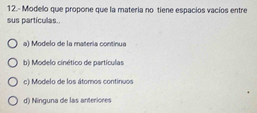 12.- Modelo que propone que la materia no tiene espacios vacíos entre
sus partículas..
a) Modelo de la materia continua
b) Modelo cinético de partículas
c) Modelo de los átomos continuos
d) Ninguna de las anteriores