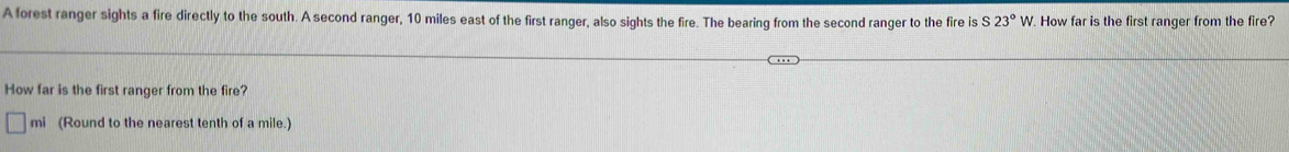 A forest ranger sights a fire directly to the south. A second ranger, 10 miles east of the first ranger, also sights the fire. The bearing from the second ranger to the fire is 23°W. How far is the first ranger from the fire? 
How far is the first ranger from the fire? 
mi (Round to the nearest tenth of a mile.)