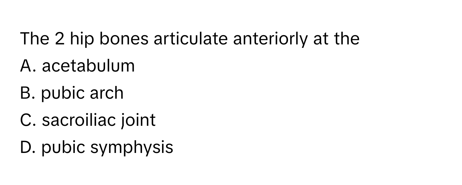 The 2 hip bones articulate anteriorly at the 
A. acetabulum
B. pubic arch
C. sacroiliac joint
D. pubic symphysis