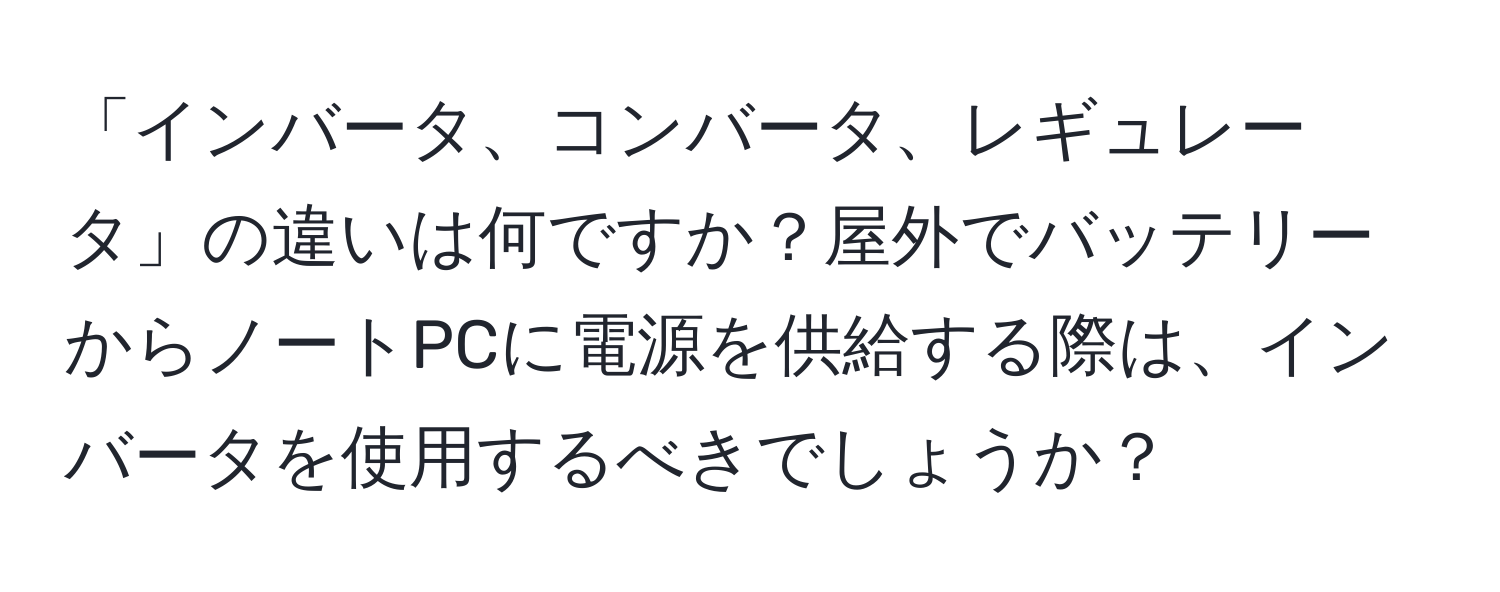 「インバータ、コンバータ、レギュレータ」の違いは何ですか？屋外でバッテリーからノートPCに電源を供給する際は、インバータを使用するべきでしょうか？