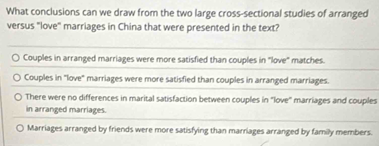 What conclusions can we draw from the two large cross-sectional studies of arranged
versus "love" marriages in China that were presented in the text?
Couples in arranged marriages were more satisfied than couples in "love" matches.
Couples in "love" marriages were more satisfied than couples in arranged marriages.
There were no differences in marital satisfaction between couples in “love'' marriages and couples
in arranged marriages.
Marriages arranged by friends were more satisfying than marriages arranged by family members.