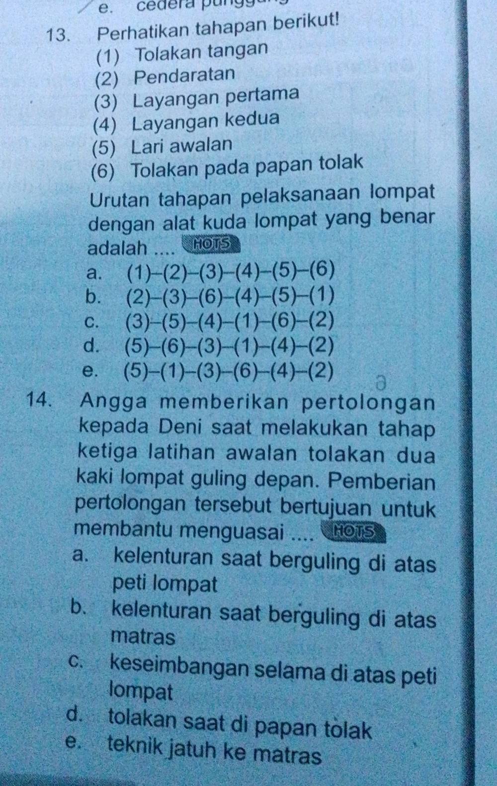 cedera pung
13. Perhatikan tahapan berikut!
(1) Tolakan tangan
(2) Pendaratan
(3) Layangan pertama
(4) Layangan kedua
(5) Lari awalan
(6) Tolakan pada papan tolak
Urutan tahapan pelaksanaan lompat
dengan alat kuda lompat yang benar
adalah  HOTS
14. Angga memberikan pertolongan
kepada Deni saat melakukan tahap
ketiga latihan awalan tolakan dua
kaki lompat guling depan. Pemberian
pertolongan tersebut bertujuan untuk
membantu menguasai .... HOTS
a. kelenturan saat berguling di atas
peti lompat
b. kelenturan saat berguling di atas
matras
c. keseimbangan selama di atas peti
lompat
d. tolakan saat di papan tolak
e. teknik jatuh ke matras