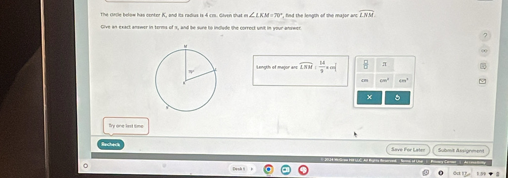 The circle below has center K, and its radius is 4 cm. Given that m ∠ LKM=70° , find the length of the major arc widehat LNM.
Give an exact answer in terms of π1, and be sure to include the correct unit in your answer.
?
∞
Length of major arc overline LNM: 14/9 π cm^  □ /□   π
cm cm^2 cm^3
×
Try one last time
Recheck Save For Later Submit Assignment
*  2024 McGraw HII LLC. Al  Terms of Use | Privacy Center Accesse
Dosk 1
1.5